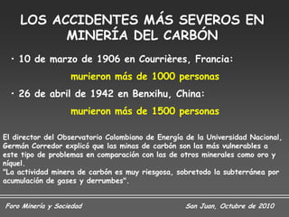 LOS ACCIDENTES MÁS SEVEROS EN
          MINERÍA DEL CARBÓN
  • 10 de marzo de 1906 en Courrières, Francia:
                   murieron más de 1000 personas
  • 26 de abril de 1942 en Benxihu, China:
                   murieron más de 1500 personas

El director del Observatorio Colombiano de Energía de la Universidad Nacional,
Germán Corredor explicó que las minas de carbón son las más vulnerables a
este tipo de problemas en comparación con las de otros minerales como oro y
níquel.
"La actividad minera de carbón es muy riesgosa, sobretodo la subterránea por
acumulación de gases y derrumbes".


Foro Minería y Sociedad                           San Juan, Octubre de 2010
 