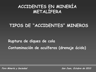 ACCIDENTES EN MINERÍA
                    METALÍFERA


      TIPOS DE “ACCIDENTES” MINEROS


     Ruptura de diques de cola
     Contaminación de acuíferos (drenaje ácido)




Foro Minería y Sociedad          San Juan, Octubre de 2010
 
