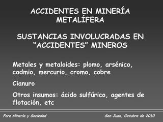ACCIDENTES EN MINERÍA
                    METALÍFERA

       SUSTANCIAS INVOLUCRADAS EN
          “ACCIDENTES” MINEROS

     Metales y metaloides: plomo, arsénico,
     cadmio, mercurio, cromo, cobre
     Cianuro
     Otros insumos: ácido sulfúrico, agentes de
     flotación, etc
Foro Minería y Sociedad           San Juan, Octubre de 2010
 