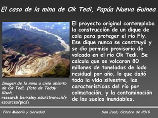 El caso de la mina de Ok Tedi, Papúa Nueva Guinea

                                    El proyecto original contemplaba
                                    la construcción de un dique de
                                    cola para proteger el río Fly.
                                    Ese dique nunca se construyó y
                                    se dio permiso provisorio de
                                    volcado en el río Ok Tedi. Se
                                    calcula que se volcaron 80
                                    millones de toneladas de lodo
                                    residual por año, lo que dañó
                                    toda la vida silvestre, las
Imagen de la mina a cielo abierto
de Ok Tedi, (foto de Teddy          características del río por
Kisch,                              colmatación, y la contaminación
research.berkeley.edu/stronach/r    de los suelos inundables.
esources/pics)

Foro Minería y Sociedad                        San Juan, Octubre de 2010
 