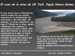 El caso de la mina de Ok Tedi, Papúa Nueva Guinea

El caso ilustra bien la dificultad de
control cuando hay una notable
asimetría de las posibilidades del
controlador y del controlado. Sin
embargo, la acción comunitaria, que
llegó al Tribunal de La Haya, generó
condiciones para comenzar a
implementar un mejor control. BHP,
ahora BHP-Billiton, se retiró de la
explotación de la mina; la fuerte
contribución de la minería a la
                                        la confluencia de los ríos Ok Tedi y Ok
economía del país hace pensar que
                                        Mani, que muestra la alta cantidad de
su cierre constituiría un serio
                                        sedimentos arrastrados desde la mina
problema adicional, más que una
                                        (foto de Teddy Kisch,
solución
                                        research.berkeley.edu/stronach/resourc
                                        es/pics)

Foro Minería y Sociedad                             San Juan, Octubre de 2010
 