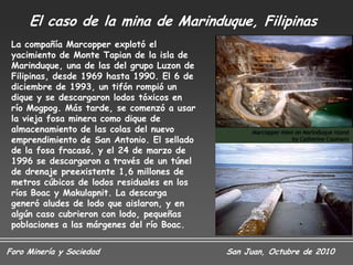 El caso de la mina de Marinduque, Filipinas
 La compañía Marcopper explotó el
 yacimiento de Monte Tapian de la isla de
 Marinduque, una de las del grupo Luzon de
 Filipinas, desde 1969 hasta 1990. El 6 de
 diciembre de 1993, un tifón rompió un
 dique y se descargaron lodos tóxicos en
 río Mogpog. Más tarde, se comenzó a usar
 la vieja fosa minera como dique de
 almacenamiento de las colas del nuevo
 emprendimiento de San Antonio. El sellado
 de la fosa fracasó, y el 24 de marzo de
 1996 se descargaron a través de un túnel
 de drenaje preexistente 1,6 millones de
 metros cúbicos de lodos residuales en los
 ríos Boac y Makulapnit. La descarga
 generó aludes de lodo que aislaron, y en
 algún caso cubrieron con lodo, pequeñas
 poblaciones a las márgenes del río Boac.


Foro Minería y Sociedad                      San Juan, Octubre de 2010
 