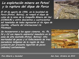 La explotación minera en Potosí
 y la ruptura del dique de Porco
El 29 de agosto de 1996, en la localidad de
Porco (Potosí, Bolivia), se rompió el dique de
colas de la mina de la Compañía Minera del Sur
(COMSUR) y entre doscientas y cuatrocientas
mil toneladas de lodos ingresaron al río Agua de
Castilla, afluente del internacional río
Pilcomayo.
Se incorporaron a las aguas cianuros, As, Pb,
Ni y Cd con impacto ambiental inmediato en la
zona de alta montaña (Potosí, Bolivia): Alta
mortandad de peces y el fallecimiento de tres
moradores indígenas de la región de San
Lorencito por presunta ingestión de peces
(sábalos) contaminados.


Foro Minería y Sociedad                         San Juan, Octubre de 2010
 