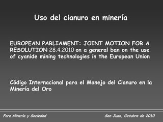 Uso del cianuro en minería


   EUROPEAN PARLIAMENT: JOINT MOTION FOR A
   RESOLUTION 28.4.2010 on a general ban on the use
   of cyanide mining technologies in the European Union



   Código Internacional para el Manejo del Cianuro en la
   Minería del Oro



Foro Minería y Sociedad               San Juan, Octubre de 2010
 
