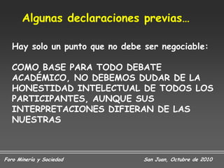 Algunas declaraciones previas…

   Hay solo un punto que no debe ser negociable:

   COMO BASE PARA TODO DEBATE
   ACADÉMICO, NO DEBEMOS DUDAR DE LA
   HONESTIDAD INTELECTUAL DE TODOS LOS
   PARTICIPANTES, AUNQUE SUS
   INTERPRETACIONES DIFIERAN DE LAS
   NUESTRAS



Foro Minería y Sociedad          San Juan, Octubre de 2010
 