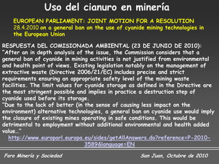 Uso del cianuro en minería
    EUROPEAN PARLIAMENT: JOINT MOTION FOR A RESOLUTION
    28.4.2010 on a general ban on the use of cyanide mining technologies in
    the European Union

RESPUESTA DEL COMISIONADA AMBIENTAL (23 DE JUNIO DE 2010):
“After an in depth analysis of the issue, the Commission considers that a
general ban of cyanide in mining activities is not justified from environmental
and health point of views. Existing legislation notably on the management of
extractive waste (Directive 2006/21/EC) includes precise and strict
requirements ensuring an appropriate safety level of the mining waste
facilities. The limit values for cyanide storage as defined in the Directive are
the most stringent possible and implies in practice a destruction step of
cyanide used before its storage.
“Due to the lack of better (in the sense of causing less impact on the
environment) alternative technologies, a general ban on cyanide use would imply
the closure of existing mines operating in safe conditions. This would be
detrimental to employment without additional environmental and health added
value…”
  http://www.europarl.europa.eu/sides/getAllAnswers.do?reference=P-2010-
                                 3589&language=EN

Foro Minería y Sociedad                             San Juan, Octubre de 2010
 