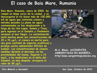 El caso de Baia Mare, Rumania
Baia Mare, Rumania, enero de 2000. Se
rompió un dique cerca de la ciudad, y se
descargaron al río Sasar más de 100.000
m3 de aguas que contenían cianuro y
metales pesados La pluma de aguas
contaminadas se fue desplazando a lo
largo de los ríos Lapus, Somes y Tisza,
para ingresar en el Danubio y finalmente
alcanzar el mar Negro. La contaminación
mató muchos peces (en concentraciones de
20 a 76 g/L, el cianuro es mortal para
una gran cantidad de especies acuáticas) y
produjo costos ambientales difíciles de
evaluar. Las concentraciones de cianuro      M.A. Blesa, ACCIDENTES
medidas durante el derrame, en las           AMBIENTALES EN MINERÍA,
proximidades del mismo, llegaron a 19        http//www.aargentinapciencias.org
mg/L, y las mediciones en el delta del
Danubio, un mes después, arrojaron el
valor de 58 g/L.

Foro Minería y Sociedad                           San Juan, Octubre de 2010
 