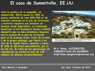 El caso de Summitville, EE.UU.
Ante la quiebra de la compañía, en
Summitville, EEUU quedó en 1992 un
pasivo ambiental de unos 800.000 m3 de
solución cianurada en la pila de lixiviación,
y material expuesto que producía un
drenaje ácido importante. La evaluación
hecha por el US Geological Survey (USGS)
demostró que no hubo problemas mayores
con el cianuro de la pila de lixiviación,
pero sí de drenaje ácido, fruto de la mina
y de la propia geología, que liberó a los
ríos de la región hierro, aluminio y cobre.
El HCN se destruyó naturalmente, por la
luz del sol. El costo de las operaciones de     M.A. Blesa, ACCIDENTES
remediación se estimó en más de 100             AMBIENTALES EN MINERÍA,
millones de dólares estadounidenses.            http//www.aargentinapciencias.org




Foro Minería y Sociedad                              San Juan, Octubre de 2010
 