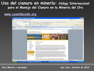 Uso del cianuro en minería:           Código Internacional
     para el Manejo del Cianuro en la Minería del Oro

  www.cyanidecode.org




Foro Minería y Sociedad                San Juan, Octubre de 2010
 