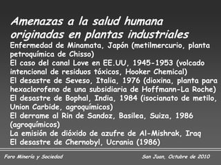 Amenazas a la salud humana
  originadas en plantas industriales
  Enfermedad de Minamata, Japón (metilmercurio, planta
  petroquímica de Chisso)
  El caso del canal Love en EE.UU, 1945-1953 (volcado
  intencional de residuos tóxicos, Hooker Chemical)
  El desastre de Seveso, Italia, 1976 (dioxina, planta para
  hexaclorofeno de una subsidiaria de Hoffmann-La Roche)
  El desastre de Bophal, India, 1984 (isocianato de metilo,
  Union Carbide, agroquímicos)
  El derrame al Rin de Sandoz, Basilea, Suiza, 1986
  (agroquímicos)
  La emisión de dióxido de azufre de Al-Mishrak, Iraq
  El desastre de Chernobyl, Ucrania (1986)
Foro Minería y Sociedad               San Juan, Octubre de 2010
 