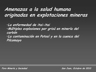 Amenazas a la salud humana
  originadas en explotaciones mineras
    •La enfermedad de itai-itai
    •Múltiples explosiones por grisú en minería del
    carbón
    •La contaminación en Potosí y en la cuenca del
    Pilcomayo




Foro Minería y Sociedad                 San Juan, Octubre de 2010
 
