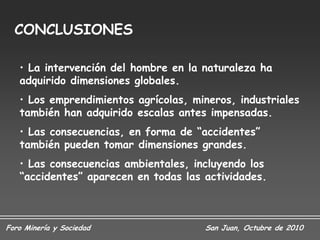 CONCLUSIONES

   • La intervención del hombre en la naturaleza ha
   adquirido dimensiones globales.
   • Los emprendimientos agrícolas, mineros, industriales
   también han adquirido escalas antes impensadas.
   • Las consecuencias, en forma de “accidentes”
   también pueden tomar dimensiones grandes.
   • Las consecuencias ambientales, incluyendo los
   “accidentes” aparecen en todas las actividades.



Foro Minería y Sociedad               San Juan, Octubre de 2010
 