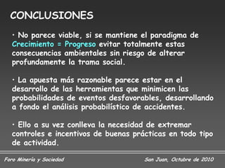 CONCLUSIONES
   • No parece viable, si se mantiene el paradigma de
   Crecimiento = Progreso evitar totalmente estas
   consecuencias ambientales sin riesgo de alterar
   profundamente la trama social.

   • La apuesta más razonable parece estar en el
   desarrollo de las herramientas que minimicen las
   probabilidades de eventos desfavorables, desarrollando
   a fondo el análisis probabilístico de accidentes.

   • Ello a su vez conlleva la necesidad de extremar
   controles e incentivos de buenas prácticas en todo tipo
   de actividad.

Foro Minería y Sociedad                San Juan, Octubre de 2010
 