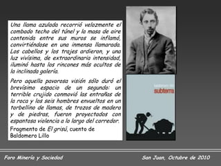 Una llama azulada recorrió velozmente el
  combado techo del túnel y la masa de aire
  contenida entre sus muros se inflamó,
  convirtiéndose en una inmensa llamarada.
  Los cabellos y los trajes ardieron, y una
  luz vivísima, de extraordinaria intensidad,
  iluminó hasta los rincones más ocultos de
  la inclinada galería.
  Pero aquella pavorosa visión sólo duró el
  brevísimo espacio de un segundo: un
  terrible crujido conmovió las entrañas de
  la roca y los seis hombres envueltos en un
  torbellino de llamas, de trozos de madera
  y de piedras, fueron proyectados con
  espantosa violencia a lo largo del corredor.
  Fragmento de El grisú, cuento de
  Baldomero Lillo


Foro Minería y Sociedad                          San Juan, Octubre de 2010
 