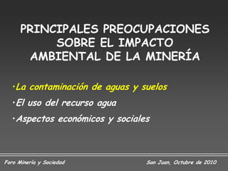 PRINCIPALES PREOCUPACIONES
           SOBRE EL IMPACTO
       AMBIENTAL DE LA MINERÍA

   •La contaminación de aguas y suelos
   •El uso del recurso agua
   •Aspectos económicos y sociales



Foro Minería y Sociedad          San Juan, Octubre de 2010
 