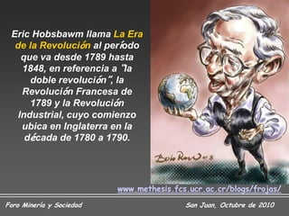 Eric Hobsbawm llama La Era
  de la Revolución al período
    que va desde 1789 hasta
    1848, en referencia a “la
      doble revolución”, la
    Revolución Francesa de
      1789 y la Revolución
   Industrial, cuyo comienzo
    ubica en Inglaterra en la
     década de 1780 a 1790.




                          www.methesis.fcs.ucr.ac.cr/blogs/frojas/
Foro Minería y Sociedad                   San Juan, Octubre de 2010
 