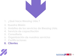 1. ¿Qué hace Blessing Ltda.?
2.   Nuestra Misión
3.   Ámbitos de los servicios de Blessing Ltda.
4.   Servicio de capacitación
5.   Consultoría
6.   Organización de nuestros servicios
7.   Certificaciones
8.   Clientes



                                                  19
 