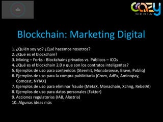 Blockchain: Marketing Digital
1. ¿Quién soy yo? ¿Qué hacemos nosotros?
2. ¿Que es el blockchain?
3. Mining – Forks - Blockchains privados vs. Públicos – ICOs
4. ¿Qué es el blockchain 2.0 y que son los contratos inteligentes?
5. Ejemplos de uso para contenidos (Steemit, Monabrowse, Brave, Publiq)
6. Ejemplos de uso para la compra publicitaria (Crom, AdEx, Aminopay,
Comcast, NYIAX)
7. Ejemplos de uso para eliminar fraude (MetaX, Monachain, Xchng, RebelAI)
8. Ejemplos de uso para datos personales (Faktor)
9. Acciones regulatorias (IAB, Alastria)
10. Algunas ideas más
 