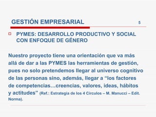GESTIÓN EMPRESARIAL  5 PYMES: DESARROLLO PRODUCTIVO Y SOCIAL CON ENFOQUE DE GÉNERO Nuestro proyecto tiene una orientación que va más allá de dar a las PYMES las herramientas de gestión, pues no solo pretendemos llegar al universo cognitivo de las personas sino, además, llegar a “los factores de competencias…creencias, valores, ideas, hábitos y actitudes”  (Ref.: Estrategia de los 4 Círculos – M. Manucci – Edit. Norma). 
