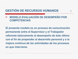 GESTIÓN DE RECURSOS HUMANOS  1 MODELO EVALUACIÓN DE DESEMPEÑO POR COMPETENCIAS  El presente modelo es un proceso de comunicación permanente entre el Supervisor y el Trabajador referente básicamente al desempeño de éste último con el fin de propender al desarrollo personal y a la mejora continua de las actividades de los procesos en que interviene. 