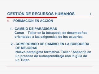 GESTIÓN DE RECURSOS HUMANOS  2 FORMACIÓN EN ACCIÓN 1.- CAMBIO DE PARADIGMAS Curso – Taller en la búsqueda de desempeños  orientados a las exigencias de los usuarios. 2.- COMPROMISO DE CAMBIO EN LA BÚSQUEDA  DE MEJORAS Nuevo paradigma formativo. Taller / Asesoría en  un proceso de autoaprendizaje con la guía de  un Tutor. 