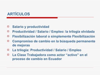 ARTÍCULOS Salario y productividad Productividad / Salario / Empleo: la trilogía olvidada Flexibilización laboral o simplemente Flexibilización Compromiso de cambio en la búsqueda permanente de mejoras La trilogía: Productividad / Salario / Empleo La Clase Trabajadora como actor “activo” en el proceso de cambio en Ecuador 