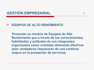 GESTIÓN EMPRESARIAL  1 EQUIPOS DE ALTO RENDIMIENTO Presentar un modelo de Equipos de Alto Rendimiento que a través de los conocimientos, habilidades y actitudes de sus integrantes organizados como unidades altamente efectivas sean verdaderos impulsores de una continua mejora en la prestación de servicios. 