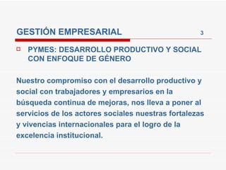 GESTIÓN EMPRESARIAL  3 PYMES: DESARROLLO PRODUCTIVO Y SOCIAL CON ENFOQUE DE GÉNERO Nuestro compromiso con el desarrollo productivo y social con trabajadores y empresarios en la búsqueda continua de mejoras, nos lleva a poner al servicios de los actores sociales nuestras fortalezas y vivencias internacionales para el logro de la excelencia institucional. 