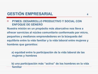 GESTIÓN EMPRESARIAL  4 PYMES: DESARROLLO PRODUCTIVO Y SOCIAL CON ENFOQUE DE GÉNERO Nuestra misión en un propósito más abarcativo nos lleva a ofrecer servicios al núcleo comunitario conformado por micro, pequeños y medianos emprendedores en la búsqueda del equilibrio entre la vida familiar y la vida laboral entre mujeres y hombres que garantice: a) equidad entre la participación de la vida laboral de las mujeres y hombres b) una participación más “activa” de los hombres en la vida familiar 