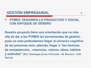 GESTIÓN EMPRESARIAL                                           5

    PYMES: DESARROLLO PRODUCTIVO Y SOCIAL
     CON ENFOQUE DE GÉNERO

Nuestro proyecto tiene una orientación que va más
allá de dar a las PYMES las herramientas de gestión,
pues no solo pretendemos llegar al universo cognitivo
de las personas sino, además, llegar a “los factores
de competencias…creencias, valores, ideas, hábitos
y actitudes” (Ref.: Estrategia de los 4 Círculos – M. Manucci – Edit.
Norma).
 