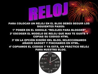 PARA COLOCAR UN RELOJ EN EL BLOG DEBES SEGUIR LOS SIGUIENTES PASOS: 1º PONER EN EL GOOGLE: “RELOJES PARA BLOGGER” 2º ESCOGER EL MODELO DE RELOJ QUE MAS TE GUSTE Y COPIAS SU CODIGO HTML 3º EN LA OPCIÓN DISEÑO DEL BLOG, SELECCIONAMOS AÑADIR GADGET Y PINCHAMOS EN HTML. 4º COPIAMOS EL CODIGO Y YA ESTÁ, UN PRÁCTICO RELOJ PARA NUESTRO BLOG. RELOJ 