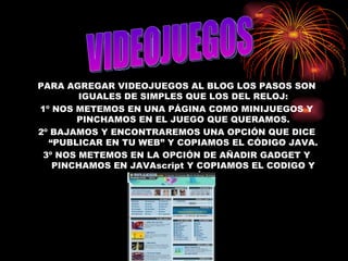 PARA AGREGAR VIDEOJUEGOS AL BLOG LOS PASOS SON IGUALES DE SIMPLES QUE LOS DEL RELOJ: 1º NOS METEMOS EN UNA PÁGINA COMO MINIJUEGOS Y PINCHAMOS EN EL JUEGO QUE QUERAMOS. 2º BAJAMOS Y ENCONTRAREMOS UNA OPCIÓN QUE DICE “PUBLICAR EN TU WEB” Y COPIAMOS EL CÓDIGO JAVA. 3º NOS METEMOS EN LA OPCIÓN DE AÑADIR GADGET Y PINCHAMOS EN JAVAscript Y COPIAMOS EL CODIGO Y YA ESTÁ. VIDEOJUEGOS 