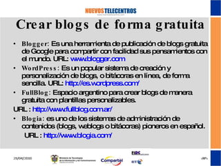 Crear blogs de forma gratuita Blogger:  Es una herramienta de publicación de blogs gratuita de Google para compartir con facilidad sus pensamientos con el mundo. URL:  www.blogger.com WordPress:  Es un popular sistema de creación y personalización de blogs, o bitácoras en línea, de forma sencilla. URL:  http://es.wordpress.com/ FullBlog:  Espacio argentino para crear blogs de manera gratuita con plantillas personalizables.  URL :  http://www.fullblog.com.ar/ Blogia:  es uno de los sistemas de administración de contenidos (blogs, weblogs o bitácoras) pioneros en español. URL :  http://www.blogia.com/ 