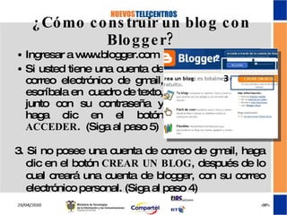¿Cómo construir un blog con Blogger? Ingresar a www.blogger.com Si usted tiene una cuenta de correo electrónico de gmail, escríbala en  cuadro de texto, junto con su contraseña y haga clic en el botón  ACCEDER .  (Siga al paso 5) 3. Si no posee una cuenta de correo de gmail, haga clic en el botón  CREAR UN BLOG , después de lo cual creará una cuenta de blogger, con su correo electrónico personal. (Siga al paso 4) 2 3 