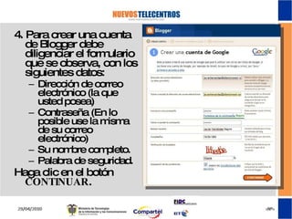 4. Para crear una cuenta de Blogger debe diligenciar el formulario que se observa, con los siguientes datos: Dirección de correo electrónico (la que usted posea) Contraseña (En lo posible use la misma de su correo electrónico) Su nombre completo. Palabra de seguridad. Haga clic en el botón  CONTINUAR . 