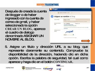 Después de creada la cuenta de blogger o de haber ingresado con la cuenta de correo de gmail, y haber seleccionado la opción  CREAR UN BLOG,  aparece el cuadro de dialogo denominado ASIGNAR UN NOMBRE AL BLOG. 5. Asigne un titulo y dirección URL a su blog, que represente claramente su contenido. Compruebe la disponibilidad de la dirección, haciendo clic en dicha opción. Escriba la palabra de seguridad, tal cual como aparece y haga clic en el botón  CONTINUAR .  