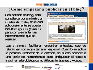 Una entrada de blog, está constituida por un  titulo , un  cuadro de texto , en el cual adicional-mente se pueden incluir  imágenes  y  videos  para complementar las intervenciones que se realizan. ¿Cómo empezar a publicar en el blog? Las  etiquetas  facilitaran encontrar entradas, que se relacionen con algún tema en especial. Cuando se activa la pestaña Redactar de la entrada, se puede acceder a una serie de herramientas para enriquecer el texto o incluir en ella objetos como viñetas, imágenes y videos. 