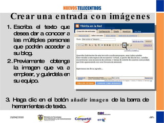 Crear una entrada con imágenes Escriba el texto que desea dar a conocer a las múltiples personas que podrán acceder a su blog. Previamente obtenga la imagen que va a emplear, y guárdela en su equipo. 3. Haga clic en el botón  añadir imagen  de la barra de herramientas de texto. 