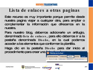 Lista de enlaces a otras paginas Este recurso es muy importante porque permite desde nuestra pagina viajar a cualquier otra, para ampliar o complementar la información que ofrecemos en la nuestra. Para nuestro blog, debemos adicionarle un artilugio, denominado  lista de enlaces , para ello debemos ir a la pestaña denominada  Diseño , en la cual podemos acceder a los elementos que conforman la plantilla. Haga clic en la pestaña  Diseño  para dar inicio al procedimiento para crear una lista de enlaces.  