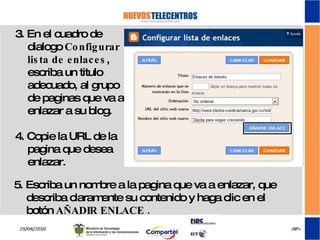 3. En el cuadro de dialogo  Configurar lista de enlaces , escriba un titulo adecuado, al grupo de paginas que va a enlazar a su blog. 4. Copie la URL de la pagina que desea enlazar. 5. Escriba un nombre a la pagina que va a enlazar, que describa claramente su contenido y haga clic en el botón  AÑADIR ENLACE .  