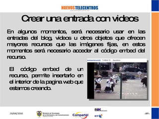 Crear una entrada con videos En algunos momentos, será necesario usar en las entradas del blog, videos u otros objetos que ofrecen mayores recursos que las imágenes fijas, en estos momentos será necesario acceder al código embed del recurso. El código embed de un recurso, permite insertarlo en el interior de la pagina web que estamos creando. 