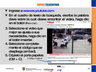 3. Seleccione el video que mejor se ajusta a sus necesidades, haga clic en el botón Insertar. 4. Seleccione completa-mente el código que se despliega (embed). 5. Cópielo al porta papeles (Ctrl + C)  Ingrese a  www.es.youtube.com . En el cuadro de texto de búsqueda, escriba la palabra clave sobre la cual desea encontrar el video, haga clic en el botón  Buscar . Código embed 