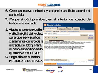 8. Ajuste el ancho (width) y alto(heigth) del video, para que se visualice claramente dentro de la entrada del blog. Para el caso específico se ha ajustado a 380 X 285. 9. Haga clic en el botón  PUBLICAR ENTRADA. 6. Cree un nueva entrada y asígnele un titulo acorde al contenido. 7. Pegue el código embed, en el interior del cuadro de texto de la entrada. 
