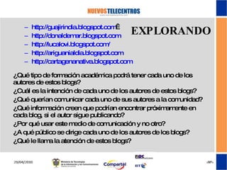 EXPLORANDO http ://guajirindia.blogspot.com   http :// donaldemar.blogspot.com http://lucalovi.blogspot.com/ http://ariguanialdia.blogspot.com http://cartagenanativa.blogspot.com   ¿Qué tipo de formación académica podrá tener cada uno de los autores de estos blogs? ¿Cuál es la intención de cada uno de los autores de estos blogs? ¿Qué querían comunicar cada uno de sus autores a la comunidad? ¿Qué información creen que podrían encontrar próximamente en cada blog, si el autor sigue publicando? ¿Por qué usar este medio de comunicación y no otro? ¿A qué público se dirige cada uno de los autores de los blogs? ¿Qué le llama la atención de estos blogs? 