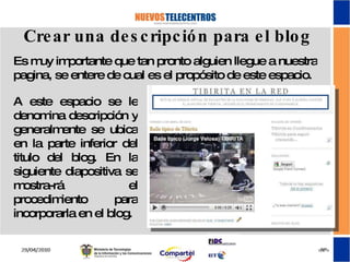 Crear una descripción para el blog Es muy importante que tan pronto alguien llegue a nuestra pagina, se entere de cual es el propósito de este espacio. A este espacio se le denomina descripción y generalmente se ubica en la parte inferior del titulo del blog. En la siguiente diapositiva se mostra-rá el procedimiento para incorporarla en el blog. 