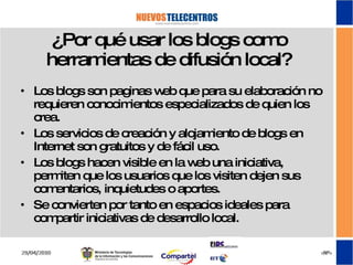¿Por qué usar los blogs como herramientas de difusión local? Los blogs son paginas web que para su elaboración no requieren conocimientos especializados de quien los crea. Los servicios de creación y alojamiento de blogs en Internet son gratuitos y de fácil uso. Los blogs hacen visible en la web una iniciativa, permiten que los usuarios que los visiten dejen sus comentarios, inquietudes o aportes. Se convierten por tanto en espacios ideales para compartir iniciativas de desarrollo local. 