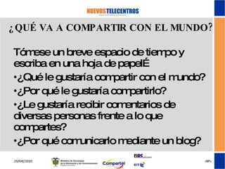 ¿QUÉ VA A COMPARTIR CON EL MUNDO? Tómese un breve espacio de tiempo y escriba en una hoja de papel… ¿Qué le gustaría compartir con el mundo? ¿Por qué le gustaría compartirlo? ¿Le gustaría recibir comentarios de diversas personas frente a lo que compartes? ¿Por qué comunicarlo mediante un blog? 
