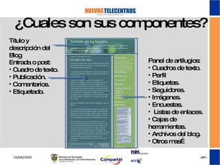 ¿Cuales son sus componentes? Entrada o post: Cuadro de texto. Publicación. Comentarios. Etiquetado. Titulo y descripción del Blog Panel de artilugios: Cuadros de texto. Perfil Etiquetas. Seguidores. Imágenes. Encuestas. Listas de enlaces. Cajas de herramientas. Archivos del blog. Otros mas… 