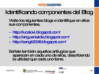 Identificando componentes del Blog Visite los siguientes blogs e identifique en ellos sus componentes. http://lucalovi.blogspot.com/ http://ariguanialdia.blogspot.com/ http://sangil2008.blogspot.com/ Señale también aquellos artilugios que aparecen en cada uno de ellos, describiendo la utilidad que cada uno tiene. 