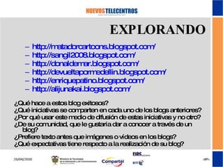 http://matadorcartoons.blogspot.com/ http://sangil2008.blogspot.com/   http://donaldemar.blogspot.com/ http://devueltapormedellin.blogspot.com/ http://enriquepatino.blogspot.com/ http://alijunakai.blogspot.com/ ¿Qué hace a estos blog exitosos? ¿Qué iniciativas se comparten en cada uno de los blogs anteriores? ¿Por qué usar este medio de difusión de estas iniciativas y no otro? ¿De su comunidad, que le gustaría dar a conocer a través de un blog? ¿Prefiere texto antes que imágenes o vídeos en los blogs? ¿Qué expectativas tiene respecto a la realización de su blog? EXPLORANDO 
